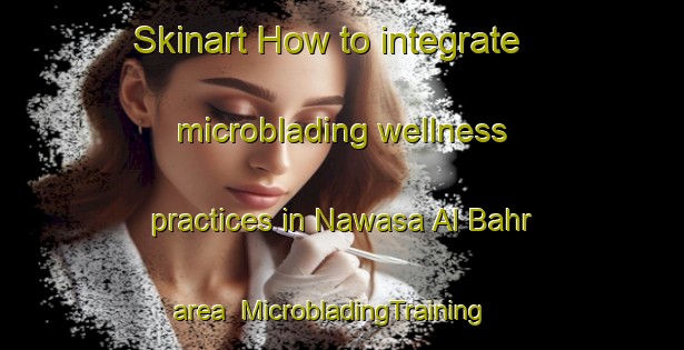 Skinart How to integrate microblading wellness practices in Nawasa Al Bahr area | MicrobladingTraining | MicrobladingClasses | SkinartTraining-Egypt
